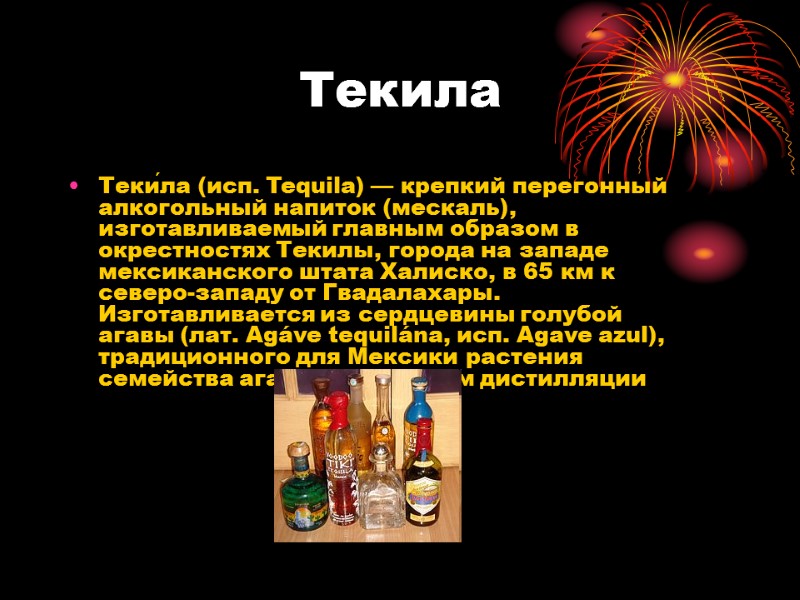 Текила Теки́ла (исп. Tequila) — крепкий перегонный алкогольный напиток (мескаль), изготавливаемый главным образом в